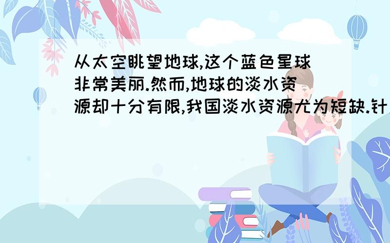 从太空眺望地球,这个蓝色星球非常美丽.然而,地球的淡水资源却十分有限,我国淡水资源尤为短缺.针对我国这一问题,56位在津