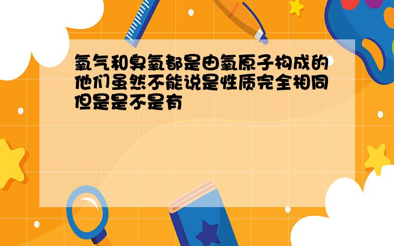 氧气和臭氧都是由氧原子构成的他们虽然不能说是性质完全相同但是是不是有