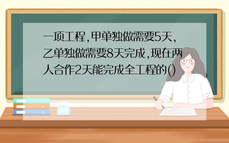 一项工程,甲单独做需要5天,乙单独做需要8天完成,现在两人合作2天能完成全工程的()