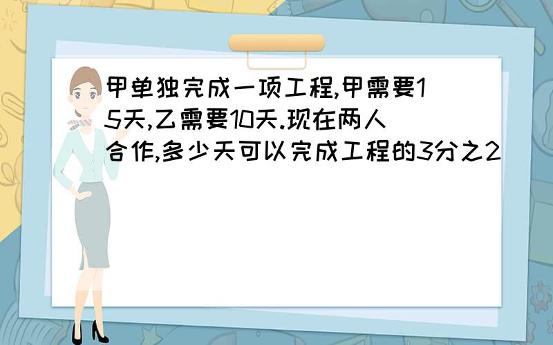 甲单独完成一项工程,甲需要15天,乙需要10天.现在两人合作,多少天可以完成工程的3分之2