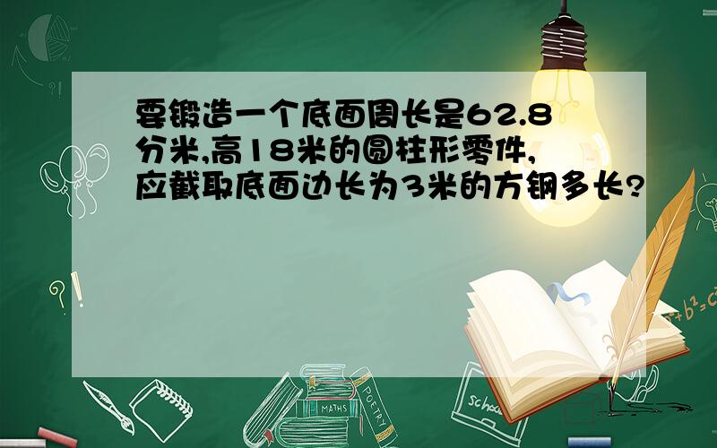 要锻造一个底面周长是62.8分米,高18米的圆柱形零件,应截取底面边长为3米的方钢多长?