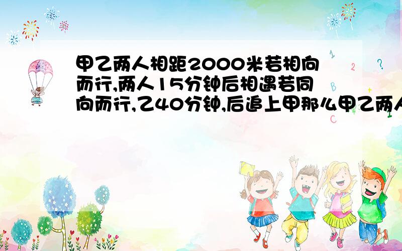 甲乙两人相距2000米若相向而行,两人15分钟后相遇若同向而行,乙40分钟,后追上甲那么甲乙两人的速度分别