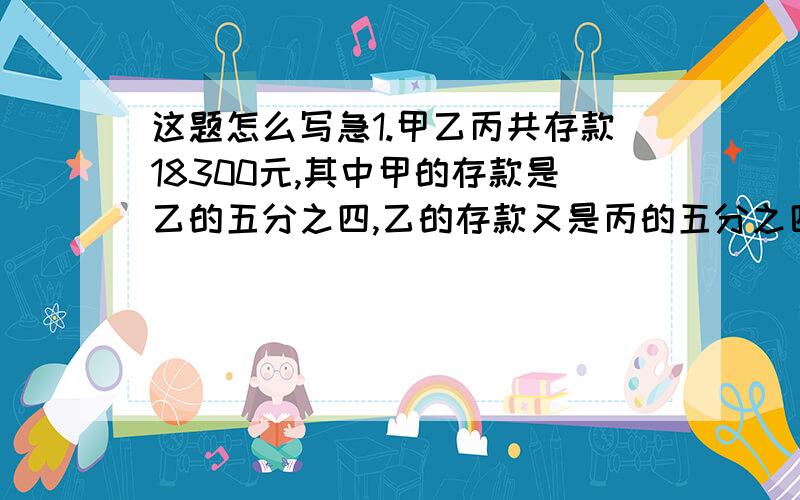 这题怎么写急1.甲乙丙共存款18300元,其中甲的存款是乙的五分之四,乙的存款又是丙的五分之四.甲乙丙各存款多少元?2.