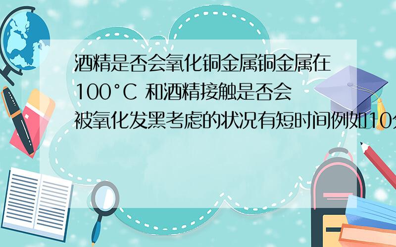 酒精是否会氧化铜金属铜金属在100°C 和酒精接触是否会被氧化发黑考虑的状况有短时间例如10分钟,长时间1-2小时还有温