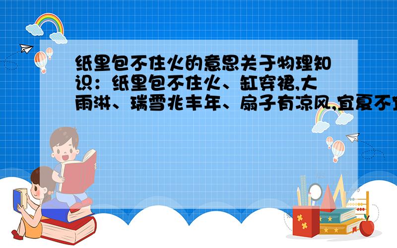 纸里包不住火的意思关于物理知识：纸里包不住火、缸穿裙,大雨淋、瑞雪兆丰年、扇子有凉风,宜夏不宜冬的意思可5可一详细点a!