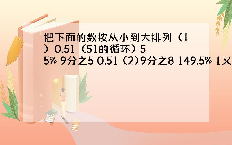 把下面的数按从小到大排列（1）0.51（51的循环) 55% 9分之5 0.51 (2)9分之8 149.5% 1又5分