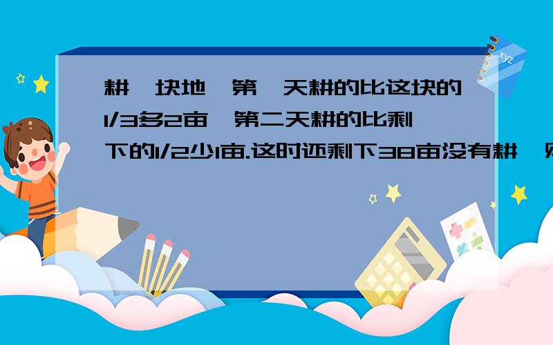 耕一块地,第一天耕的比这块的1/3多2亩,第二天耕的比剩下的1/2少1亩.这时还剩下38亩没有耕,则这块地有多少亩?