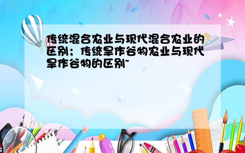 传统混合农业与现代混合农业的区别；传统旱作谷物农业与现代旱作谷物的区别~