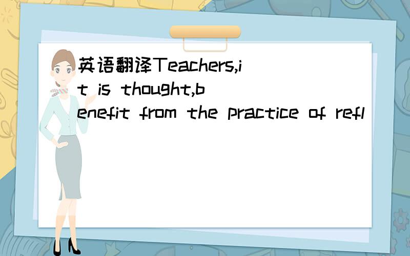 英语翻译Teachers,it is thought,benefit from the practice of refl