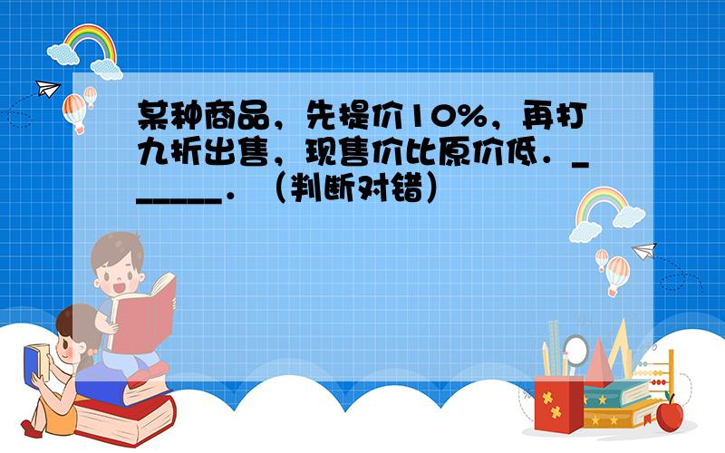 某种商品，先提价10%，再打九折出售，现售价比原价低．______．（判断对错）