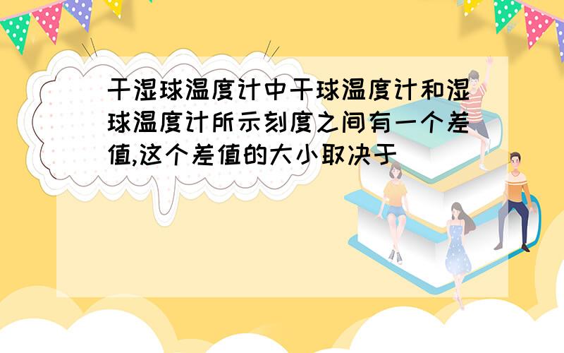 干湿球温度计中干球温度计和湿球温度计所示刻度之间有一个差值,这个差值的大小取决于