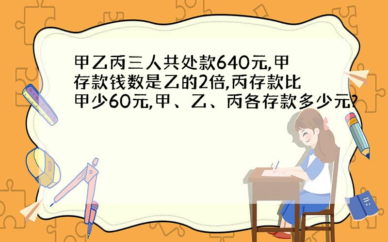 甲乙丙三人共处款640元,甲存款钱数是乙的2倍,丙存款比甲少60元,甲、乙、丙各存款多少元?