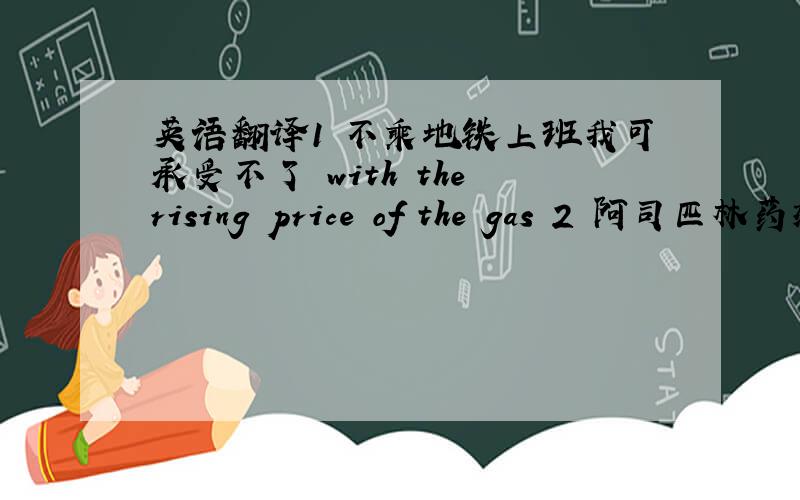 英语翻译1 不乘地铁上班我可承受不了 with the rising price of the gas 2 阿司匹林药效