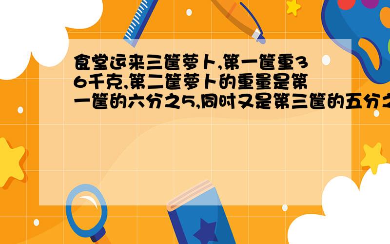 食堂运来三筐萝卜,第一筐重36千克,第二筐萝卜的重量是第一筐的六分之5,同时又是第三筐的五分之三,第三