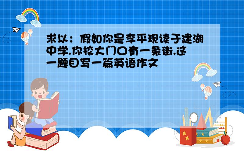 求以：假如你是李平现读于建湖中学.你校大门口有一条街.这一题目写一篇英语作文