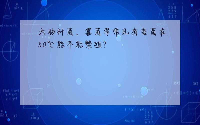 大肠杆菌、霉菌等常见有害菌在50℃能不能繁殖?