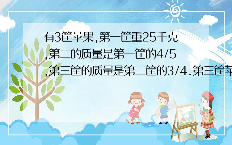 有3筐苹果,第一筐重25千克,第二的质量是第一筐的4/5,第三筐的质量是第二筐的3/4.第三筐苹果重多少千克?