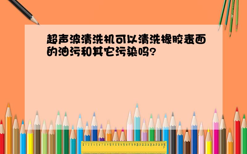 超声波清洗机可以清洗橡胶表面的油污和其它污染吗?