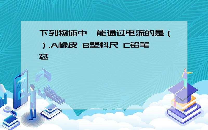 下列物体中,能通过电流的是（）.A橡皮 B塑料尺 C铅笔芯