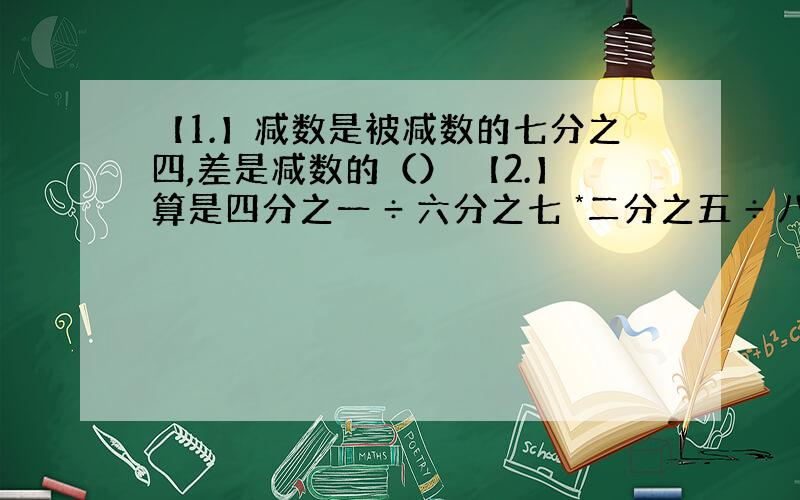 【1.】减数是被减数的七分之四,差是减数的（） 【2.】算是四分之一 ÷ 六分之七 *二分之五 ÷ 八分之三 *五分之七