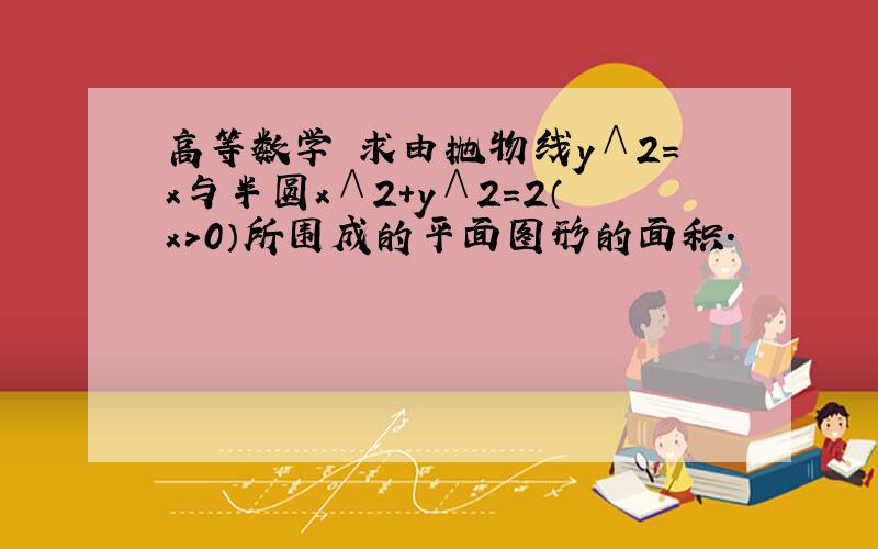 高等数学 求由抛物线y∧2=x与半圆x∧2+y∧2=2（x＞0）所围成的平面图形的面积.