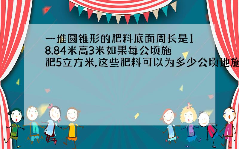 一堆圆锥形的肥料底面周长是18.84米高3米如果每公顷施肥5立方米,这些肥料可以为多少公顷地施肥?