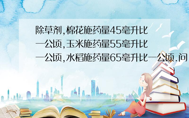 除草剂,棉花施药量45毫升比一公顷,玉米施药量55毫升比一公顷,水稻施药量65毫升比一公顷.问:若有100公顷的玉米地全