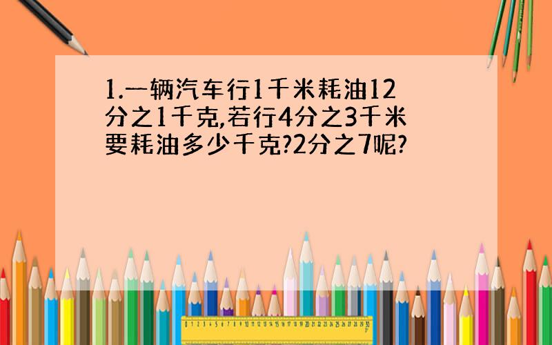 1.一辆汽车行1千米耗油12分之1千克,若行4分之3千米要耗油多少千克?2分之7呢?