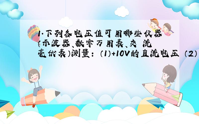 1.下列各电压值可用哪些仪器（示波器、数字万用表、交 流毫伏表）测量： （1）+10V的直流电压 （2）-10V的