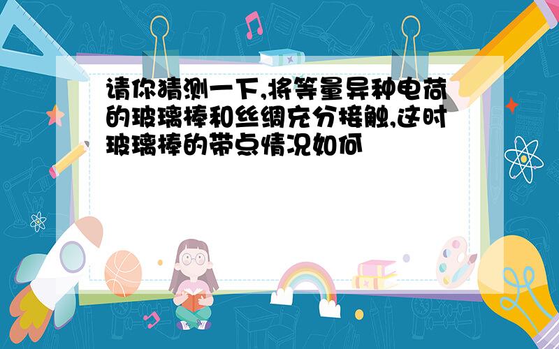 请你猜测一下,将等量异种电荷的玻璃棒和丝绸充分接触,这时玻璃棒的带点情况如何