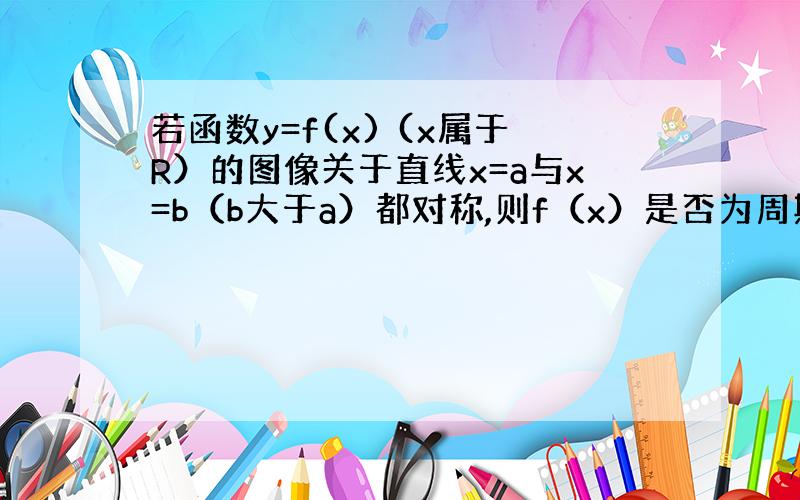 若函数y=f(x) (x属于R）的图像关于直线x=a与x=b（b大于a）都对称,则f（x）是否为周期函数?并说明理由.