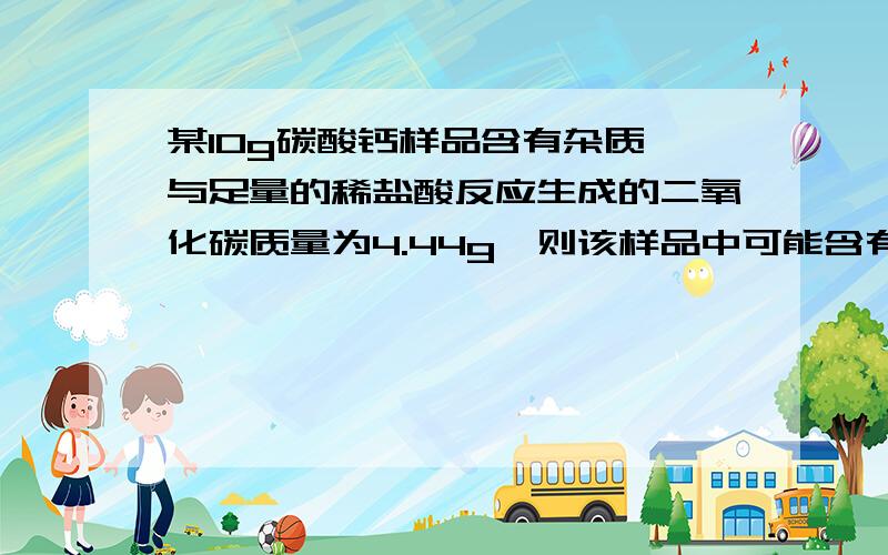 某10g碳酸钙样品含有杂质,与足量的稀盐酸反应生成的二氧化碳质量为4.44g,则该样品中可能含有的杂质是