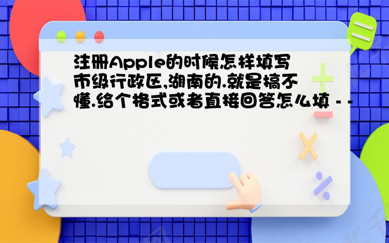 注册Apple的时候怎样填写市级行政区,湖南的.就是搞不懂.给个格式或者直接回答怎么填 - -