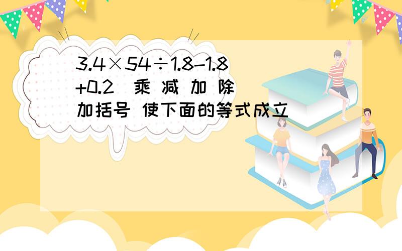 3.4×54÷1.8-1.8+0.2(乘 减 加 除) 加括号 使下面的等式成立