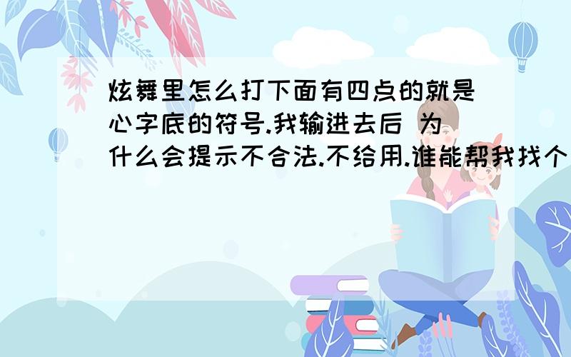 炫舞里怎么打下面有四点的就是心字底的符号.我输进去后 为什么会提示不合法.不给用.谁能帮我找个能输进去后能用的心字底符号