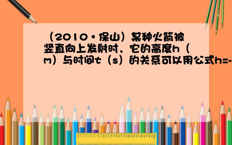 （2010•保山）某种火箭被竖直向上发射时，它的高度h（m）与时间t（s）的关系可以用公式h=-5t2+150t+10表