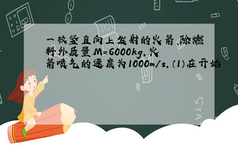 一枚竖直向上发射的火箭、除燃料外质量M=6000kg,火箭喷气的速度为1000m/s,（1）在开始