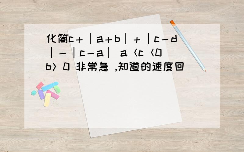 化简c＋│a＋b│＋│c－d│－│c－a│ a＜c＜0 b＞0 非常急 ,知道的速度回