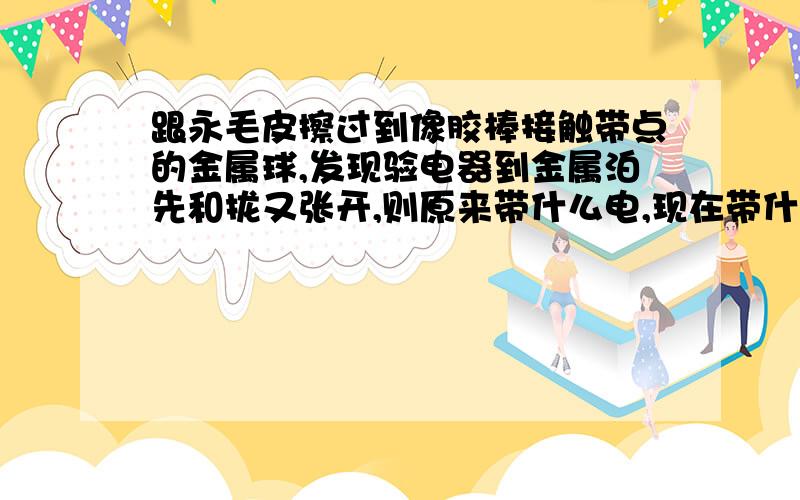 跟永毛皮擦过到像胶棒接触带点的金属球,发现验电器到金属泊先和拢又张开,则原来带什么电,现在带什么电