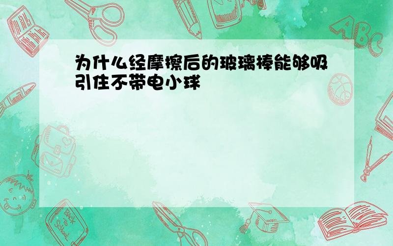 为什么经摩擦后的玻璃棒能够吸引住不带电小球