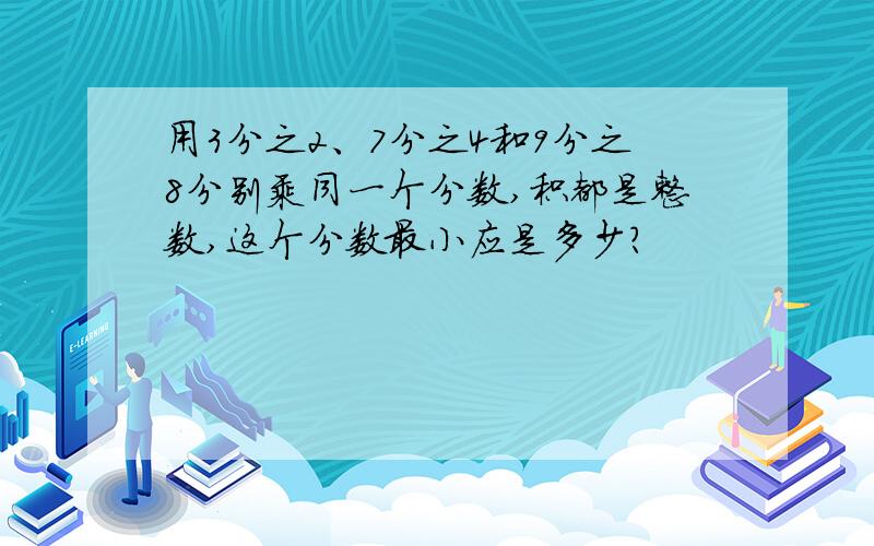 用3分之2、7分之4和9分之8分别乘同一个分数,积都是整数,这个分数最小应是多少?