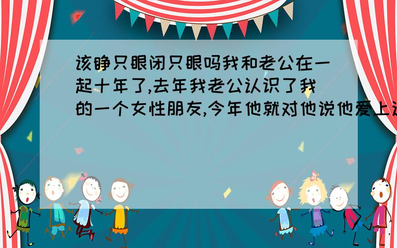 该睁只眼闭只眼吗我和老公在一起十年了,去年我老公认识了我的一个女性朋友,今年他就对他说他爱上这个女的了,他对这个女的说的