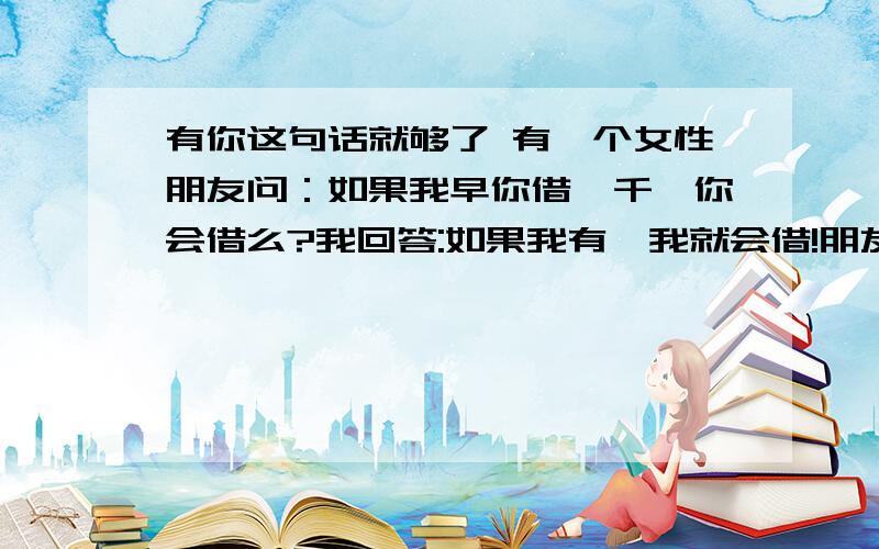 有你这句话就够了 有一个女性朋友问：如果我早你借一千,你会借么?我回答:如果我有,我就会借!朋友问：如果没有呢?我回答: