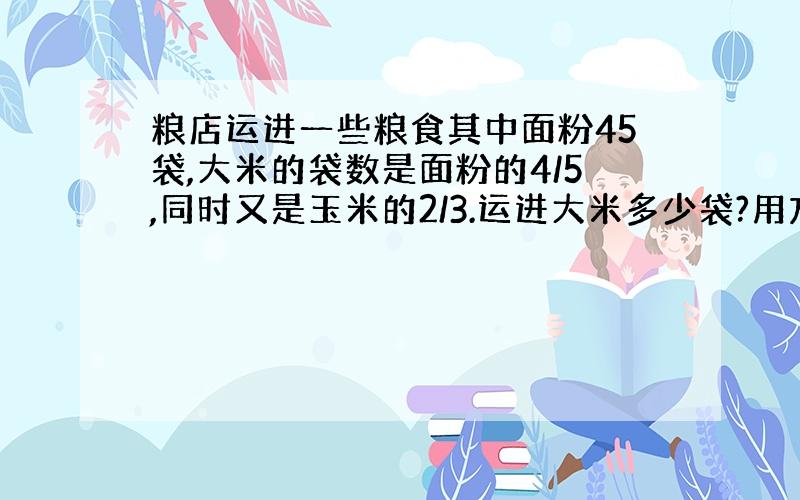 粮店运进一些粮食其中面粉45袋,大米的袋数是面粉的4/5,同时又是玉米的2/3.运进大米多少袋?用方程解