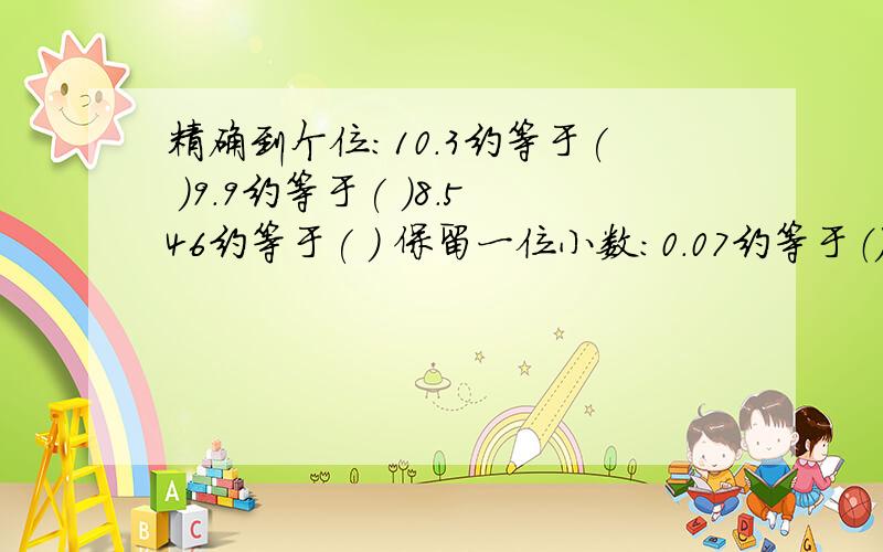 精确到个位:10.3约等于( )9.9约等于( )8.546约等于( ) 保留一位小数：0.07约等于（）3.398约等