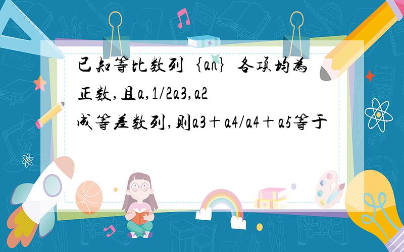 已知等比数列｛an｝各项均为正数,且a,1/2a3,a2成等差数列,则a3＋a4/a4＋a5等于