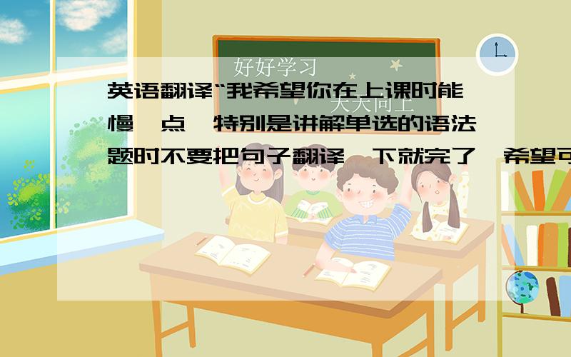 英语翻译“我希望你在上课时能慢一点,特别是讲解单选的语法题时不要把句子翻译一下就完了,希望可以听到细致的讲解.有时候,我