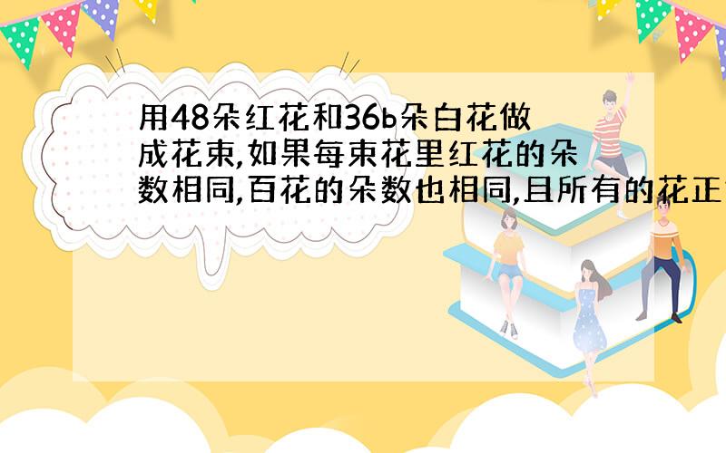 用48朵红花和36b朵白花做成花束,如果每束花里红花的朵数相同,百花的朵数也相同,且所有的花正好分完且没有剩余,最多可以