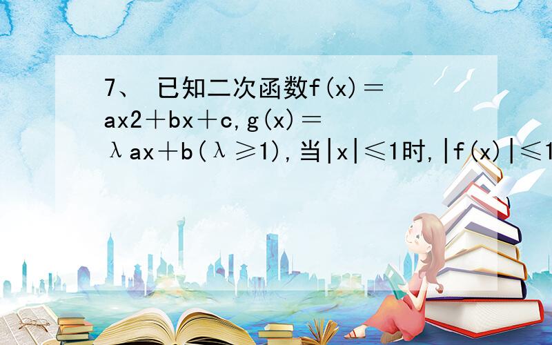 7、 已知二次函数f(x)＝ax2＋bx＋c,g(x)＝λax＋b(λ≥1),当|x|≤1时,|f(x)|≤1．(1)证