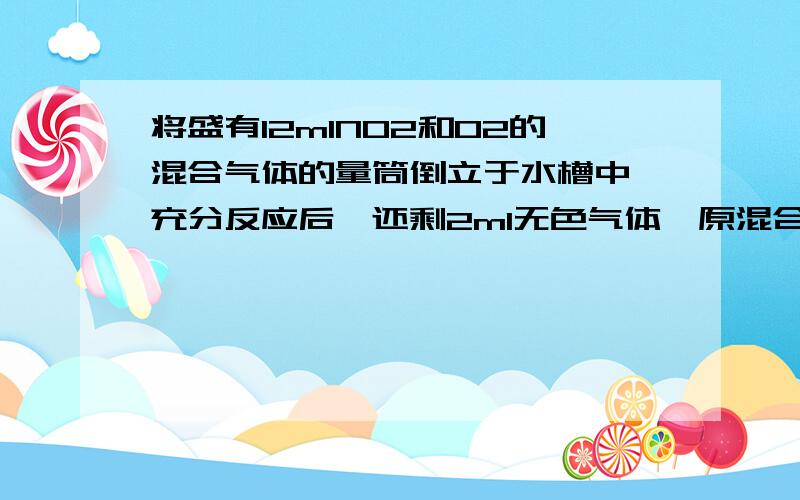 将盛有12mlNO2和O2的混合气体的量筒倒立于水槽中,充分反应后,还剩2ml无色气体,原混合气体中O2的体